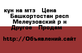 кун на мтз › Цена ­ 75 000 - Башкортостан респ., Мелеузовский р-н Другое » Продам   